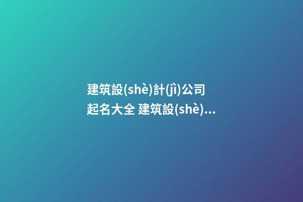 建筑設(shè)計(jì)公司起名大全 建筑設(shè)計(jì)有限公司起名大全，建筑設(shè)計(jì)有限公司怎么起名